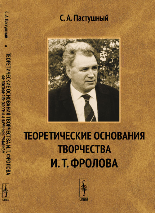 ТЕОРЕТИЧЕСКИЕ ОСНОВАНИЯ ТВОРЧЕСТВА И.Т.ФРОЛОВА. Философия биологии и научный гуманизм: К 85-летию со дня рождения академика И.Т.Фролова