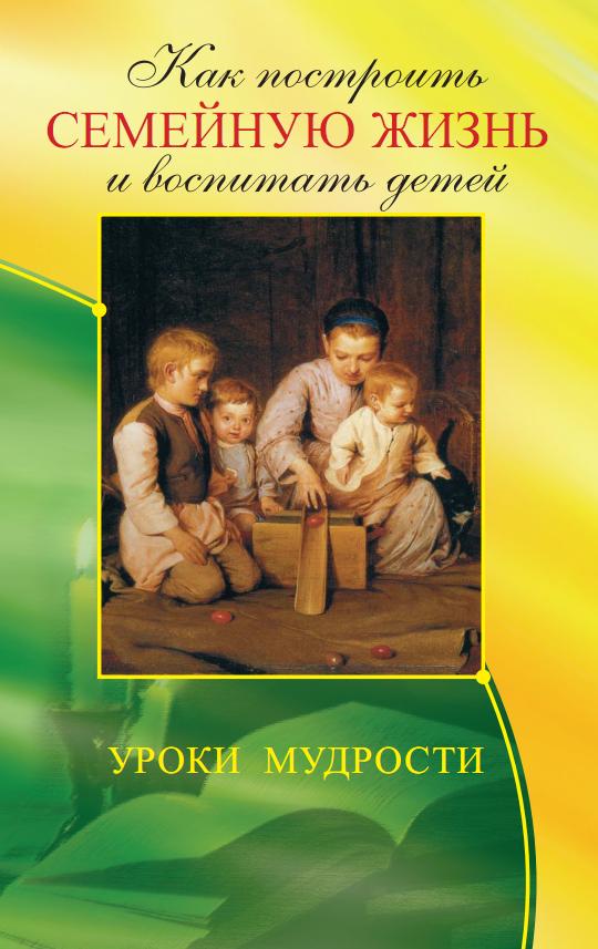 Как построить семейную жизнь (3-е изд.) и воспитать детей. Уроки мудрости