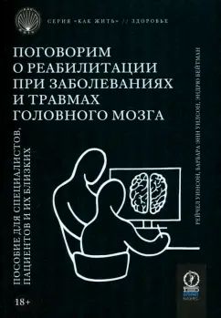 КАК ЖИТЬ. ПОГОВОРИМ О РЕАБИЛИТАЦИИ ПРИ ЗАБОЛЕВАНИЯХ И ТРАВМАХ ГОЛОВНОГО МОЗГА: Пособие для специалистов, пациентов и их близких