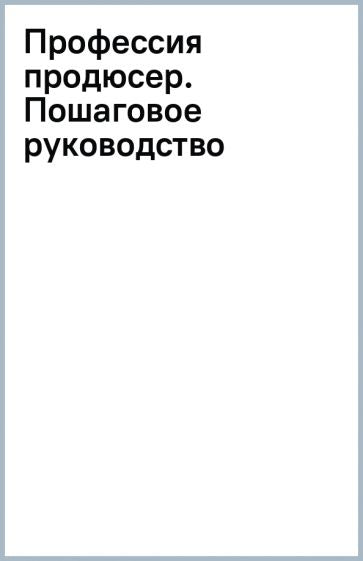 Профессия продюсер. Пошаговое руководство по производству независимого кино